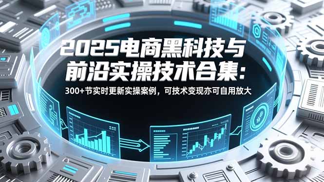 2025电商黑科技与前沿实操技术合集：300+节实时更新实操案例，可技术变现亦可自用放大-极速搞钱云网创